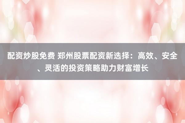 配资炒股免费 郑州股票配资新选择：高效、安全、灵活的投资策略助力财富增长