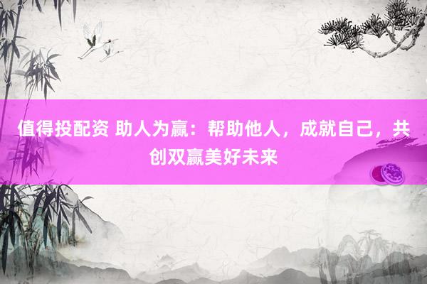 值得投配资 助人为赢：帮助他人，成就自己，共创双赢美好未来