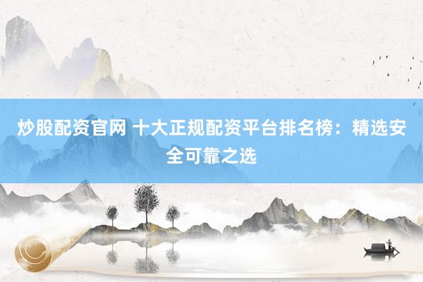炒股配资官网 十大正规配资平台排名榜：精选安全可靠之选