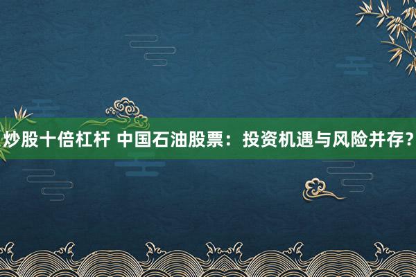 炒股十倍杠杆 中国石油股票：投资机遇与风险并存？