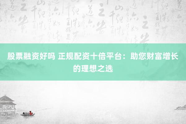 股票融资好吗 正规配资十倍平台：助您财富增长的理想之选