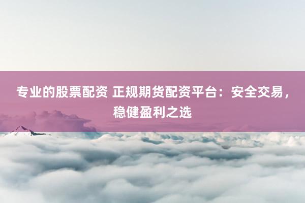 专业的股票配资 正规期货配资平台：安全交易，稳健盈利之选
